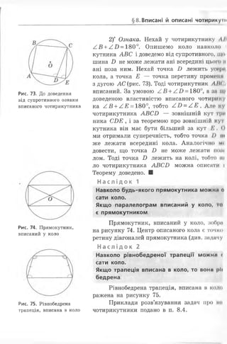 §8.Вписані й описані чотирикумі
Рис. 73. До доведення
від супротивного ознаки
вписаного чотирикутника
Рис. 74. Прямокутник,
вписаний у коло
Рис. 75. Рівнобедрена
трапеція, вписана в коло
2)* Ознака. Нехай у чотирикутнику Д/І
/ В + А В = 180°. Опишемо коло навколо
кутника А В С і доведемо від супротивного, що
шина В не може лежати ані всередині цього а
ані поза ним. Нехай точка В лежить уп*|н
кола, а точка Е — точка перетину промоїні
з дугою А С (рис. 73). Тоді чотирикутник АШІІ
вписаний. За умовою / В + / В = 180°, а за щ<
доведеною властивістю вписаного чотири иу
ка А В + / Е = 180°, тобто / В = / .Е . Але ку
чотирикутника А В С В — зовнішній кут три
ника СВ Е , і за теоремою про зовнішній кут
кутника він має бути більший за кут К . 0
ми отримали суперечність, тобто точка /> їм
же лежати всередині кола. Аналогічно м<
довести, що точка В не може лежати нош
лом. Тоді точка В лежить на колі, тобто т
ло чотирикутника А В С Б можна описати і
Теорему доведено. ■
Насл ід ок 1 ...
Навколо будь-якого прямокутника можна о
сати коло.
Якщо паралелограм вписаний у коло, і»
є прямокутником.
Прямокутник, вписаний у коло, зобрп
на рисунку 74. Центр описаного кола є точно
ретину діагоналей прямокутника (див. задачу
Н ас лі док 2
Навколо рівнобедреної трапеції м о ж н а с
сати коло.
Якщо трапеція вписана в коло, то вона ріі
бедрена.
Рівнобедрена трапеція, вписана в коло
ражена на рисунку 75.
Приклади розв’язування задач про ми
чотирикутники подано в п. 8.4.
 