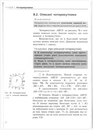 1‘ОІДІЛ І. Чотирикутники
8.2. Описані чотирикутники
Означення
Чотирикутник називається описаним навколо ко­
ла, якщо всі його сторони дотикаються до цього кола.
Чотирикутник А В С В на рисунку 76 є опи­
саним навколо кола. Інакше кажуть, що коло
вписане в чотирикутник.
Виявляється, що не в будь-який чотири­
кутник можна вписати коло. Доведемо відповідні
властивість і ознаку.
Те оре ма (про описаний чотирикутник)
1) В описаному чотирикутнику суми проти­
лежних сторін рівні (властивість описаного
чотирикутника).
2) Якщо в чотирикутнику суми протилежних
сторін рівні, то в нього можна вписати коло
( ознака описаного чотирикутника).
І’ис. 76. Чотирикутник
ЛІІСй описано навколо
кола
Д о в е д е н н я
□ 1) Властивість. Нехай сторони чо
тирикутника А В С В дотикаються до впи­
саного кола в точках К, Ь , М та N
(рис. 76). За властивістю відрізків дотичних
А К = А N , В К = ВЬ, СЬ = С М , В М = ^ N .
З урахуванням позначень на рисунку
А В + СВ —а + Ь+ с + сІ —А В + ВС .
2)* Ознака. Нехай у чотирикутнику А В С Б
з найменшою стороною А В А В + С В = А В + В С .
Оскільки за теоремою про бісектрису кута точ­
ка О (точка перетину бісектрис кутів А і В )
рівновіддалена від сторін А В , ВС і А В , то мож­
на побудувати коло з центром О , яке дотикається
до цих трьох сторін (рис. 77, а). Доведемо від су­
противного, що це коло дотикається також до сто­
рони СВ .
п
 