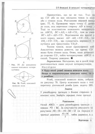 §8. Вписані й описані чотирикутниі
В
Рис. 77. До доведення
ознаки описаного чотири­
кутника
ґіг> >рРис. 78. Ромб, описаний
навколо кола
Припустімо, що це не так. Тоді іі|
ма С і) або не має спільних точок із комі
або є січною кола. Розглянемо перший випад
(рис. 77, б). Проведемо через точку С дотнч
до кола, яка перетинає сторону АО в точці І
Тоді за властивістю описаного чотири куті
ка А Б С Д ВС + А 0 1= А В + С Д . Але за умом
ВС + АО = АВ + С і) . Віднімаючи від другої |і
ності першу, маємо: АО - А 0 1= С і) - С і),, то(
1)1^ = С і) - С Д , що суперечить нерівності Т|
кутника для трикутника С Д І) .
Таким чином, наше припущення хиО
Аналогічно можна довести, що пряма ( І>
може бути січною кола. Отже, коло дотики» ті
до сторони С і), тобто чотирикутник А В ( ' І ) о
саний. Теорему доведено. ■
Зауваження. Нагадаємо, що в даній тпор
розглядаються лише опуклі чотирикутники.
Наслідок _________
У будь-який ромб можна вписати коло.
Якщо в паралелограм вписано коло, то и
є ромбом.
Ромб, описаний навколо кола, зображ
на рисунку 78. Центр вписаного кола є томі
перетину діагоналей ромба (див. задачу 20Г>,
Задача
У рівнобедрену трапецію з бічною стороною 6
вписано коло. Знайдіть середню лінію трапеції
Розв'язання
Нехай АВСО — дана рівнобедрена трапеція і
новами АЬ і ВС. За властивістю описаного чо
рикутника АВ +Св =АО +ВС =12 см. Середня лі
АО + ВС
трапеції дорівнює — , тобто дорівнює 6 (
.{ „ .ї ї ......___ і . |.
Відповідь 6
 