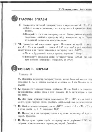 §1-Чотирикутник І ЙОГО ЄЛИМ І
ГРАФІЧНІ ВПРАВИ
9. Накресліть опуклий чотирикутник з вершинами А , / і , ( ' І
а) Дайте назву отриманому чотирикутнику і проведіть Ноги
гоналі.
б) Виміряйте три кути чотирикутника. Користуючись віднонм
теоремою, знайдіть градусну міру четвертого кута. Морги
отриманий результат вимірюванням.
10. Проведіть дві паралельні прямі. Позначте на одній і:з ми
ки А і £>, а на другій — точки В і С так, щоб у разі послідоні
сполучення цих точок утворився чотирикутник А В С В .
а) Чи є побудований чотирикутник опуклим? Чому?
б) Виміряйте зовнішні кути чотирикутника А В С В (по оди
при кожній вершині) і обчисліть їх суму.
ПИСЬМОВІ ВПРАВИ
Рівень А
11. Знайдіть периметр чотирикутника, якщо його найменша <то|
дорівнює 5 см, а кожна наступна сторона на 2 см більша зн ш
редню.
12. Периметр чотирикутника дорівнює 20 см. Знайдіть сторони
тирикутника, якщо одна з них складає 40 % периметра, а три
ші рівні.
13. Два кути чотирикутника дорівнюють 80° і 100°, а два інші і
мають рівні градусні міри. Знайдіть найбільший кут чотирикутнт «■
14. Знайдіть кути чотирикутника А В С Б , якщо А А = /1В, / . ('
а сума кутів А і В дорівнює 160°.
15. Якщо три кути чотирикутника є тупими, то четвертий кут
стрий. Доведіть.
16. Якщо сума трьох кутів чотирикутника дорівнює 270 , то
сторони чотирикутника перпендикулярні. Доведіть.
 
