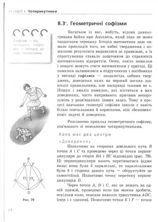 •о {ДІЛ І. Чотирикутники
о с г г
Соф ізм — від
ірецького «софіз-
ма» — вигадка, ви-
перт, головоломка
От
8.3*. Геометричні софізми
Багатьом із вас, мабуть, відома давньо­
грецька байка про Ахіллеса, який ніяк не може
наздогнати черепаху. Історія математики знає чи­
мало прикладів того, як хибні твердження і по­
милкові результати видавалися за правильні, а їх
спростування ставало поштовхом до справжніх
математичних відкриттів. Отже, навіть помилки
і невдачі можуть стати математикам у пригоді. Ці
помилки залишилися в підручниках і посібниках
у вигляді софізмів — заздалегідь хибних твер­
джень, доведення яких на перший погляд зда­
ються правильними, але насправді такими не є.
Пошук і аналіз помилок, які містяться в цих
доведеннях, часто викривають причини непоро­
зумінь у розв’язаннях інших задач. Тому в про­
цесі навчання геометрії софізми інколи є навіть
більш повчальними й корисними, ніж «безпомил­
кові» задачі й доведення.
Розглянемо приклад геометричного софізму,
пов’язаного зі вписаними чотирикутниками.
К о л о м а є д в а цент ри.
« Д о в е д е н н я »
Позначимо на сторонах довільного кута В
точки А і С та проведемо через ці точки перпен­
дикуляри до сторін ВА і ВС відповідно (рис. 79).
Ці перпендикуляри мають перетинатися (адже
якщо вони були б паралельні, то паралельними
були б і сторони даного кута — обґрунтуйте це
самостійно). Позначимо точку перетину перпен­
дикулярів Б.
Через точки А, І) і С, які не лежать на од­
ній прямій, проведемо коло (це можна зробити,
оскільки коло, описане навколо трикутника АБС,
існує і є єдиним). Позначимо точки Е і ¥ — точки
£
Рис. 79
/4
 