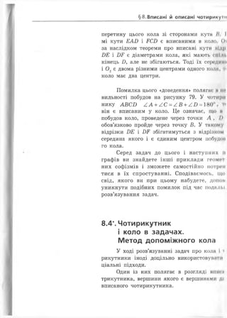§8.Вписані й описані чотирикумі
перетину цього кола зі сторонами кута /< І
мі кути Е АБ і ЕСД є вписаними в коло. О'і
за наслідком теореми про вписані кути нідрі
ВЕ і ДЕ є діаметрами кола, які мають спіні
кінець Д, але не збігаються. Тоді їх середині
і 0 2 є двома різними центрами одного коли, т<
коло має два центри.
Помилка цього «доведення» полягає н ми
вильності побудов на рисунку 79. У чотири
нику А В С В А А + / С = / В + А В = 180 1
він є вписаним у коло. Це означає, що м
побудов коло, проведене через точки А , />
обов’язково пройде через точку В. У такому
відрізки ДЕ і ДЕ збігатимуться з відрізком
середина якого і є єдиним центром побудок
го кола.
Серед задач до цього і наступних її
графів ви знайдете інші приклади геомп
них софізмів і зможете самостійно потрем
тися в їх спростуванні. Сподіваємось, що
свід, якого ви при цьому набудете, доном
уникнути подібних помилок під час подальї
розв’язування задач.
8.4*. Чотирикутник
і коло в задачах.
Метод допоміжного кола
У ході розв’язуванні задач про кола і
рикутники іноді доцільно використовуїш Iи
ціальні підходи.
Один із них полягає в розгляді мит п
трикутника, вершини якого є вершинами ди
вписаного чотирикутника.
 