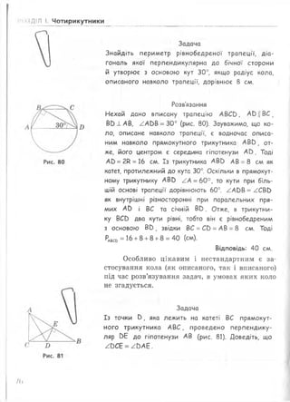 ДІЛ І. Чотирикутники
Задача
Знайдіть периметр рівнобедреної трапеції, діа­
гональ якої перпендикулярна до бічної сторони
й утворює з основою кут 30°, якщо радіус кола,
описаного навколо трапеції, дорівнює 8 см.
В
Розв'язання
Нехай дано вписану трапецію АВСЬ, АБЦВС,
Вв 1 АВ, ААЬВ = 30° (рис. 80). Зауважимо, що ко­
ло, описане навколо трапеції, є водночас описа­
ним навколо прямокутного трикутника АВС), от­
же, його центром є середина гіпотенузи Ай. Тоді
Ай =2К =16 см. Із трикутника АВО АВ = 8 см як
катет, протилежний до кута 30°. Оскільки в прямокут­
ному трикутнику АВй АА =60°, то кути при біль­
шій основі трапеції дорівнюють 60°. ААЕ>В = АСВЬ
як внутрішні різносторонні при паралельних пря­
мих Ай і ВС та січній В 0 . Отже, в трикутни­
ку ВСС) два кути рівні, тобто він є рівнобедреним
з основою Вв ( звідки ВС =СЬ =АВ =8 см. Тоді
^всь = 16+8 +8 +8 = 40 (см).
Відповідь: 40 см.
Особливо цікавим і нестандартним є за­
стосування кола (як описаного, так і вписаного)
під час розв’язування задач, в умовах яких коло
не згадується.
Задача
Із точки 0, яка лежить на катеті ВС прямокут­
ного трикутника АВС, проведено перпендику­
ляр БЕ до гіпотенузи АВ (рис. 81). Доведіть, що
Л>СЕ = Л>АЕ.
/6
 