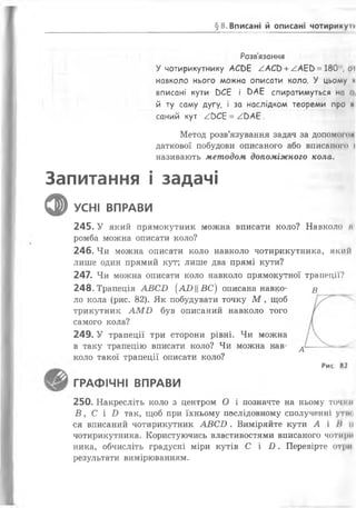 §8. Вписані й описані чотирикуп
Розв'язання
У чотирикутнику АСОБ /.АСЬ + /А Е Ь = 180", оі
навколо нього можна описати коло. У цьому и
вписані кути вСЕ і ОАБ спиратимуться на о,
й ту саму дугу, і за наслідком теореми про ні
саний кут /ОСЕ = / Ь А Е .
Метод розв’язування задач за допомогои
даткової побудови описаного або вписаного і
називають методом допоміжного кола.
Запитання і задачі
ф УСНІ ВПРАВИ
245. У який прямокутник можна вписати коло? Навколо щ
ромба можна описати коло?
246. Чи можна описати коло навколо чотирикутника, який
лише один прямий кут; лише два прямі кути?
247. Чи можна описати коло навколо прямокутної трапеції?
248. Трапеція А В С Б (АО ||В С ) описана навко- £
ло кола (рис. 82). Як побудувати точку М , щоб
трикутник А М Б був описаний навколо того
самого кола?
249. У трапеції три сторони рівні. Чи можна
в таку трапецію вписати коло? Чи можна нав- ^
коло такої трапеції описати коло?
Рис. 82
ГРАФІЧНІ ВПРАВИ
250. Накресліть коло з центром О і позначте на ньому точ» и
В , С і И так, щоб при їхньому послідовному сполученні утни
ся вписаний чотирикутник А В С О . Виміряйте кути А і /Мі
чотирикутника. Користуючись властивостями вписаного чотири
ника, обчисліть градусні міри кутів С і І). Перевірте отри
результати вимірюванням.
 