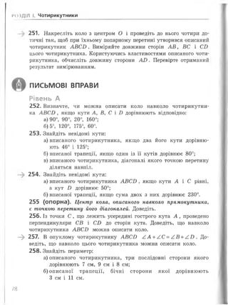 І’ОВДІЛ І. Чотирикутники
251. Накресліть коло з центром О і проведіть до нього чотири до­
тичні так, щоб при їхньому попарному перетині утворився описаний
чотирикутник А В С В . Виміряйте довжини сторін А В , ВС і СВ
цього чотирикутника. Користуючись властивостями описаного чоти­
рикутника, обчисліть довжину сторони АХ). Перевірте отриманий
результат вимірюванням.
О ПИСЬМОВІ ВПРАВИ
Рівень А
252. Визначте, чи можна описати коло навколо чотирикутни­
ка А В С В , якщо кути А, В, С і В дорівнюють відповідно:
а) 90°, 90°, 20°, 160°;
б) 5°, 120°, 175°, 60°.
253. Знайдіть невідомі кути:
а) вписаного чотирикутника, якщо два його кути дорівню­
ють 46° і 125°;
б) вписаної трапеції, якщо один із її кутів дорівнює 80°;
в) вписаного чотирикутника, діагоналі якого точкою перетину
діляться навпіл.
254. Знайдіть невідомі кути:
а) вписаного чотирикутника А В С В , якщо кути А і С рівні,
а кут Б дорівнює 50°;
б) вписаної трапеції, якщо сума двох з них дорівнює 230°.
255 (опорна). Центр кола, описаного навколо прямокутника,
є точкою перетину його діагоналей. Доведіть.
256. Із точки С , що лежить усередині гострого кута А , проведено
перпендикуляри СВ і С В до сторін кута. Доведіть, що навколо
чотирикутника А В С В можна описати коло.
- » 257. В опуклому чотирикутнику А В С О А А + А С = А В + /.В . До­
ведіть, що навколо цього чотирикутника можна описати коло.
258. Знайдіть периметр:
а) описаного чотирикутника, три послідовні сторони якого
дорівнюють 7 см, 9 см і 8 см;
б) описаної трапеції, бічні сторони якої дорівнюють
З см і 11 см.
/8
 