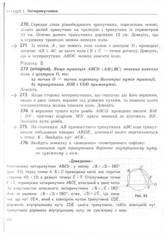 РОЗДІЛ І. Чотирикутники
270. Середня лінія рівнобедреного трикутника, паралельна основі,
ділить даний трикутник на трапецію і трикутник із периметром
24 см. Основа даного трикутника дорівнює 12 см. Доведіть, що
в отриману трапецію можна вписати коло.
271. Із точки А , що лежить поза колом з центром О , проведені
дотичні А В і А С до цього кола (В і С — точки дотику). Доведіть,
що в чотирикутник АВО С можна вписати коло.
Рівень В
272 (опорна). Якщо трапеція АВСО { А ИЦВС ) описана навколо
кола з центром, О, то:
а) точка О — точка перетину бісектрис кутів трапеції;
б) трикутники АОВ і СОБ прямокутні.
Доведіть.
) 273. Якщо сторону чотирикутника, що сполучає дві його вершини,
мидно з двох інших вершин під рівними кутами, то навколо цього
чотирикутника можна описати коло. Доведіть.
274. З вершини тупого кута ромба А В С Б проведено висоти В М
і ВИ , причому відрізок М N вдвічі менший за діагональ В Б .
Знайдіть кути ромба.
- > 275. На гіпотенузі А В прямокутного трикутника А В С поза трикут-
ником побудовано квадрат А В И Е , діагоналі якого перетинаються
в точці К . Знайдіть кут А С К .
276. Знайдіть помилку в «доведенні» геометричного софізму:
зовнішній кут трикутника дорівнює внутрішньому куту,
не суміжному з ним.
(Доведення »
І’оіглянемо чотирикутник АВСО, у якому / В + ./0 = 180°
«І С
(рис. 83). Через точки А, В і С проведемо коло, яке перетне ^
<торони АО і СО в деяких точках Е і Р. Сполучивши точки
1
1 і С, отримуємо чотирикутник АВСЕ, вписаний в дане коло.
^За властивістю вписаного чотирикутника ^В +^Е = 180°. у/ б
Апе за умовою ^В +^0 = 180°, отже, / Ь = /.Е. Це озна-
Рис. 83
час, що кут СЕА, який є зовнішнім кутом трикутника СОЕ,
дорівнює внутрішньому куту СЬЕ цього трикутника, тобто зовнішній кут
трикутника дорівнює внутрішньому куту, не суміжному з ним.
Ж )
 