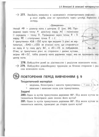 §8.Вписані й описані чо ти р и к ум м
—^ 277. Знайдіть помилку в «доведенні» геометричного софізму:
у колі хорда, яка не проходить через центр, дорівннн (і
метру.
<<Доведення»
діаметр кола з центром О (рис. 84). Про-— —і------ -і— ---- — --- 4----------4----- --
А довільну хорду— — 1------1— — 1_ —
АС і позначимо
Нехай АВ
ведемо через точку
її середину — точку в. Проведемо через точки В і и
хорду ВЕ і сполучимо точки Е і С.
У трикутниках АОВ і СС>Е кути при вершині С>рівні як вер­
тикальні, ^ВАО = ^СЕй як вписані кути, що спираються
на одну й ту саму дугу ВС , а АС>=СЬ за побудовою.
Л
її" І
1 -
0
і__ __
Р и с . И4
Отже, ці трикутники рівні за стороною і двома кутами,
звідки АВ = ЕС, тобто діаметр кола дорівнює хорді, яка не проходить чв|>
центр кола.
278. Побудуйте ромб за діагоналлю і радіусом вписаного коли.
279. Побудуйте рівнобедрену трапецію за бічною стороною і р«;
сом вписаного кола.
©ПОВТОРЕННЯ ПЕРЕД ВИВЧЕННЯМ § 9
Теоретичний матеріал
• медіана, бісектриса і висота трикутника; 7 клас, $ 12,
• описане і вписане кола для трикутника.
Задачі
280. Один із кутів трикутника дорівнює 60°. Під яким кутом їй
тинаються бісектриси двох інших його кутів?
281. Один із кутів трикутника дорівнює 60°. Під яким кутом ін
тинаються висоти, проведені до сторін цього кута?
 