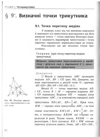 1
<4)3ДІЛ І. Чотирикутники
§ 9*. Визначні точки трикутника
9.1. Точка перетину медіан
У сьомому класі під час вивчення вписаного
й описаного кіл трикутника розглядалися дві його
визначні точки — точка перетину бісектрис (інак­
ше її називають інцентром трикутника) і точка
перетину серединних перпендикулярів до сторін.
Розглянемо ще дві визначні точки три­
кутника.
Те о р ем а (про точку перетину медіан
трикутника)
Медіани трикутника перетинаються в одній
точці і діляться нею у відношенні 2:1, почи­
наючи від вершини трикутника.
В
Рис. 85. Медіани трикут­
нії їси перетинаються в од­
ній точці
Д о в е д е н н я
□ Нехай у трикутнику А В С проведено
медіани А О , ВЕ і СЕ (рис. 85). Доведемо, що
вони перетинаються в деякій точці О , причому
А О : О В = В О : О Е = С О : О Е = 2 :1.
Нехай О — точка перетину медіан АО
і СЕ, точки К І М — середини відрізків АО
і СО відповідно. Відрізок Е В — середня лінія
трикутника А В С , і за властивістю середньої лінії
трикутника Е И Ц А С , ££) = —А С . Крім того,
2
К М — середня лінія трикутника АОС , і за тією
самою властивістю КМАС , К М = —А С . От-
2
же, в чотирикутнику К Е В М дві сторони па­
ралельні й рівні. Таким чином, К Е И М — па­
ралелограм, і його діагоналі К В і Е М точкою
перетину діляться навпіл. Отже, А К = К О = СШ ,
Ю
 