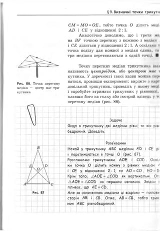 §9. Визначні точки трикуш
С М = М О = О Е , тобто точка О ділить мсді
А£> і СЕ у відношенні 2:1.
Аналогічно доводимо, що і третя мі
на В Р точкою перетину з кожною з медіпп
і СЕ ділиться у відношенні 2 : 1. А оскільки і
точка поділу для кожної з медіан єдина, то
три медіани перетинаються в одній точці. ■
Рис. 86.
медіан —
кутника
Точка перетину
центр мас три-
Точку перетину медіан трикутника Іипі
називають центроїдом, або центром лин і
кутника. У доречності такої назви можна ііг|М
натися, провівши експеримент: виріжте :і кпрі
довільний трикутник, проведіть у ньому моді
і спробуйте втримати трикутник у рІВНОИМ.ІІ,
клавши його на голку або гострий олівець у п
перетину медіан (рис. 86).
—
т---
Задача
Якщс в трикутнику дві медіани рівні, то він ріп»
Л_; бедрений. Доведіть. __ __—
-
Розв'язання
в
1 г і і ] і Г І
Нехай у трикутнику АВС медіани * і (
1.
:е рі
Оскі/
і перетинаються в точці 0 (рис. 87)•
Т і 1 1 1 1 і
Розглянемо трикутники АОЕ СОС
Лі
7
 °
__ __
ки точка 0
і Г І 1 І !
ділить кожну з рівни>< едіан ^
і СЕ у відношенні 2 : 1 то / = С0 , ЕО-ІЬ
і
_—
Крім того, ^АС>Е= АСО } як вертикальні, Оі
А
І / V
>
V
ДАОЕ = ЛСОЬ за першою ознакою. Звідси і
с
пливає, що /
ззначе
£ : - СЬ.
?ло»иРи<С. 87 Але за нням медіани ці відрізкі4 — п<
сторін АВ і Сіі . Отже, АВ =СВ , гобто трин
ник АВС рівнобедрений.
 