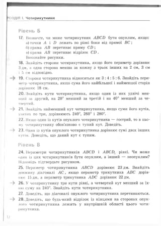 ----------------------------------------------------------
•0.1ДІЛ І. Чотирикутники ___________ _____
Рівень Б
17. Визначте, чи може чотирикутник А В С Б бути опуклим, якщо:
а) точки А і В лежать по різні боки від прямої В С ;
б) пряма А В перетинає пряму С£>;
в) пряма А В перетинає відрізок С£>.
Виконайте рисунки.
18. Знайдіть сторони чотирикутника, якщо його периметр дорівнює
Ндм, а одна сторона менша за кожну з трьох інших на 2 см, 3 см
І б см відповідно.
19. Сторони чотирикутника відносяться як 3 : 4 : 5 : 6 . Знайдіть пери­
метр чотирикутника, якщо сума його найбільшої і найменшої сторін
. дорівнює 18 см.
20. Знайдіть кути чотирикутника, якщо один із них удвічі мен­
ший за другий, на 20° менший за третій і на 40° менший за че­
твертий.
—^ 21. Знайдіть найменший кут чотирикутника, якщо суми його кутів,
узятих по три, дорівнюють 240°, 260° і 280°.
22. Якщо один із кутів опуклого чотирикутника — гострий, то в цьо­
му чотирикутнику обов’язково є тупий кут. Доведіть.
- > 23. Один із кутів опуклого чотирикутника дорівнює сумі двох інших
кутів. Доведіть, що даний кут є тупим.
Рівень В
24. Периметри чотирикутників А В С Б і А В С Д рівні. Чи може
один із цих чотирикутників бути опуклим, а інший — неопуклим?
Відповідь підтвердьте рисунком.
25. Периметр чотирикутника А В С Б дорівнює 23 дм. Знайдіть
довжину діагоналі А С , якщо периметр трикутника А ВС дорів­
нює 15 дм, а периметр трикутника АО С дорівнює 22 дм.
—^ 26. У чотирикутнику три кути рівні, а четвертий кут менший за їх­
ню суму на 240°. Знайдіть кути чотирикутника.
27. Доведіть, що діагоналі опуклого чотирикутника перетинаються.
—^ 28. Доведіть, що будь-який відрізок із кінцями на сторонах опук­
лого чотирикутника леж ить у внутрішній області цього чоти­
рикутника.
7
 