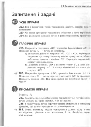 §9. Визначні точки трикупі*
Запитання і задачі
ф УСНІ ВПРАВИ
282. Які з визначних точок трикутника можуть лежати поли і
кутником?
283. Чи може ортоцентр трикутника збігатися з його вершинош
284. Як розміщені визначні точки в рівносторонньому трикутнії І
ГРАФІЧНІ ВПРАВИ
285. Накресліть трикутник А В С , проведіть його медіани А1) І (
Позначте точку О — точку їх перетину.
а) Виміряйте довжини відрізків А О , О В і С О . Користукім
теоремою про точку перетину медіан трикутника, обчисд
наближено довжину відрізка О Е . Перевірте отриманий
зультат вимірюванням.
б) Проведіть промінь ВО і позначте точку Е , у якій кім
ретинає сторону А С . У якому відношенні ця точка діл
сторону А С ?
286. Накресліть трикутник А В С , проведіть його висоти А І)  <
Позначте точку О — точку перетину цих висот (або їх продовжні
Проведіть промінь ВО. Під яким кутом він перетинає пряму А
Чому?
ПИСЬМОВІ ВПРАВИ
Рівень А
287. Доведіть, що в рівнобедреному трикутнику всі чотири винне
точки лежать на одній прямій. Яка це пряма?
288. У трикутнику точка перетину медіан збігається з ортоці*нт|
Доведіть, що даний трикутник — рівносторонній.
—^ 289. Точка перетину медіан трикутника ділить одну з мил
на відрізки, різниця яких становить 3 см. Знайдіть дон і
цієї медіани.
 