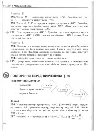 РОЗДІЛ І. Чотирикутники
Рівень Б
290. Точка Н — ортоцентр трикутника А В С . Доведіть, що точ­
ка А — ортоцентр трикутника Н В С .
291. Точки Д Е, Р — середини сторін трикутника А В С . Доведіть,
що точка перетину медіан трикутника Б Е Р збігається з точкою
перетину медіан трикутника А В С .
292. Дано паралелограм АВ СІ). Доведіть, що точки перетину медіан
трикутників АВС і С ІМ лежать на діагоналі В і) і ділять її на
три рівні частини.
Рівень В
293. Відстань від центра кола, описаного навколо рівнобедреного
трикутника, до його основи дорівнює 3 см, а радіус цього кола
дорівнює 6 см. Знайдіть довжини відрізків, на які точка перетину
медіан ділить медіану, проведену до основи.
294. Побудуйте трикутник за трьома медіанами.
295. Центр кола, описаного навколо трикутника, є ортоцентром
три кутника, утвореного середніми лініями даного трикутника. До­
ведіть.
ПОВТОРЕННЯ ПЕРЕД ВИВЧЕННЯМ § 10
Теоретичний матеріал
• пропорції;
• рівність трикутників; 7 клас> § 7
• теорема Фалеса. 8 клас> § 6
Задачі
296. У прямокутному трикутнику АВС ( / В = 90°) через середи­
ну катета АВ проведено пряму, паралельну медіані В М . Знай­
діть довжини відрізків, на які ця пряма ділить гіпотенузу, якщо
В М = 6 см.
х +1 25
297. Знайдіть х з пропорції: а) 5,4: х = 2,7:7,2 ; б) ----- = — .
144 60
Н(>
 