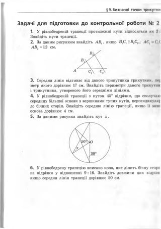 §9.Визначні точки трикуїни
Задачі для підготовки до контрольної роботи N° 2
1. У рівнобедреній трапеції протилежні кути В ІД Н О С Я Т Ь С Я ЯК
Знайдіть кути трапеції.
2. За даним рисунком знайдіть АВ1, якщо ||£2С2, АС, (<
АВ 2= 12 см.
3. Середня лінія відтинає від даного трикутника трикутник, іи-|
метр якого дорівнює 17 см. Знайдіть периметри даного трикутнії
і трикутника, утвореного його середніми лініями.
4. У рівнобедреній трапеції з кутом 45° відрізки, що сполучим)
середину більшої основи з вершинами тупих кутів, перпендикулпі
до бічних сторін. Знайдіть середню лінію трапеції, якщо її мі*ні
основа дорівнює 4 см.
5. За даними рисунка знайдіть кут х .
6. У рівнобедрену трапецію вписано коло, яке ділить бічну сторо
на відрізки у відношенні 9 : 16. Знайдіть довжини цих відрЬн
якщо середня лінія трапеції дорівнює 50 см.
 