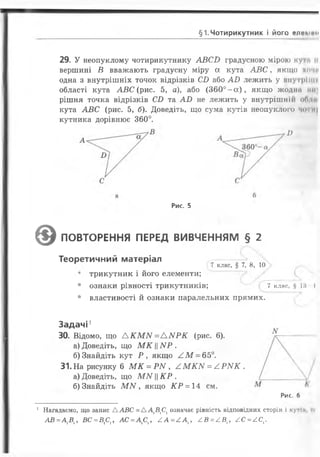 §1. Чотирикутник І ЙОГО е л е п ш )
29. У неопуклому чотирикутнику А В С В градусною мірою ку‘> п
вершині В вважають градусну міру а кута А В С , якщо хочи
одна з внутрішніх точок відрізків СВ або А В лежить у внутріпи
області кута АВ С (рис. 5, а), або (3 6 0 ° - а ), якщо жодна т і)
рішня точка відрізків СВ та А В не лежить у внутрішнії! оГ» їм
кута А В С (рис. 5, б). Доведіть, що сума кутів неопуклого чо и|
кутника дорівнює 360°.
Я
Рис. 5
©ПОВТОРЕННЯ ПЕРЕД ВИВЧЕННЯМ § 2
Теоретичний матеріал -------
г ( 7 клас’ § 7’ 8’ 10
• трикутник і його елементи;
• ознаки рівності трикутників; 7 клас, §18 І
• властивості й ознаки паралельних прямих.
Задачі1
30. Відомо, що А К М М = А N Р К (рис. 6 ).
а) Доведіть, що М К ||АІР .
б) Знайдіть кут Р , якщо / . М - 65°.
31. На рисунку 6 М К = Р N , ^ М Ю / = ^ Р М К .
а) Доведіть, що М М К Р .
б) Знайдіть МАГ, якщо К Р = 14 см.
Рис. б
1 Нагадаємо, що запис А АВС = Д Д В 1С1означає рівність відповідних сторін і кутій и
А В = А ХВХ, В С = В £ Х, А С = А 1С1, А А = / . А Х, / ІВ = £ В Х, £ С = £ С Х.
 