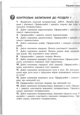 Підсумки роїм
^ КОНТРОЛЬНІ ЗАПИТАННЯ ДО РОЗДІЛУ І
1. Накресліть опуклий чотирикутник А В С В . Назвіть й от
рони і діагоналі. Сформулюйте і доведіть теорему про суму и
опуклого чотирикутника.
2. Дайте означення паралелограма. Сформулюйте і доведіті. н
тивості паралелограма.
3. Сформулюйте і доведіть ознаки паралелограма.
4. Дайте означення прямокутника. Сформулюйте і доведіті. м
тивості прямокутника.
5. Дайте означення ромба. Сформулюйте і доведіть влягти
ромба.
6. Дайте означення квадрата. Назвіть властивості квадрат
7. Дайте означення трапеції. Назвіть окремі види трапецій,
вам відомі. Які властивості вони мають?
8. Сформулюйте і доведіть теорему Фалеса.
9. Дайте означення середньої лінії трикутника. Сформулюй п
ведіть властивість середньої лінії трикутника.
10. Дайте означення середньої лінії трапеції. Сформулюйте І
ведіть властивість середньої лінії трапеції.
11. Дайте означення центрального кута в колі. Як пов’иїтнп
дусна міра дуги кола з градусною мірою відповідного центрі» і
го кута?
12. Дайте означення вписаного кута. Сформулюйте і доводіті.
рему про вписаний кут.
13. Сформулюйте наслідки теореми про вписаний кут.
14. Дайте означення чотирикутника, вписаного в коло. Сформу
те і доведіть властивість вписаного чотирикутника. Сформу її
ознаку вписаного чотирикутника.
15. Дайте означення чотирикутника, описаного навколо коли (
мулюйте і доведіть властивість описаного чотирикутника. Сфи
люйте ознаку описаного чотирикутника.
 