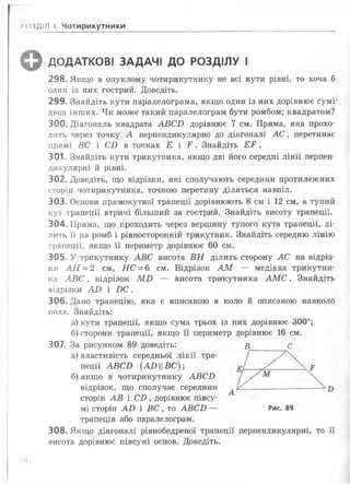 ф ДОДАТКОВІ ЗАДАЧІ ДО РОЗДІЛУ І
298. Якщо в опуклому чотирикутнику не всі кути рівні, то хоча б
один із них гострий. Доведіть.
299. Знайдіть кути паралелограма, якщо один із них дорівнює сумі
двох інших. Чи може такий паралелограм бути ромбом; квадратом?
300. Діагональ квадрата А В С В дорівнює 7 см. Пряма, яка прохо­
дить через точку А перпендикулярно до діагоналі А С , перетинає
прямі ВС і СІ) в точках Е і Р . Знайдіть Е Р .
301. Знайдіть кути трикутника, якщо дві його середні лінії перпен­
дикулярні й рівні.
302. Доведіть, що відрізки, які сполучають середини протилежних
сторін чотирикутника, точкою перетину діляться навпіл.
303. Основи прямокутної трапеції дорівнюють 8 см і 12 см, а тупий
кут трапеції втричі більший за гострий. Знайдіть висоту трапеції.
304. Пряма, що проходить через вершину тупого кута трапеції, ді­
лить її на ромб і рівносторонній трикутник. Знайдіть середню лінію
трапеції, якщо її периметр дорівнює 60 см.
305. У трикутнику А В С висота В Н ділить сторону АС на відріз­
ки А Н = 2 см, Н С = 6 см. Відрізок А М — медіана трикутни­
ка А В С , відрізок М В — висота трикутника А М С . Знайдіть
відрізки А В і В С .
306. Дано трапецію, яка є вписаною в коло й описаною навколо
кола. Знайдіть:
а) кути трапеції, якщо сума трьох із них дорівнює 300°;
б) сторони трапеції, якщо її периметр дорівнює 16 см.
307. За рисунком 89 доведіть: в______ С
а) властивість середньої лінії тра­
пеції А В С В [А В ||В С ) ;
б) якщо в чотирикутнику А В С Б
відрізок, що сполучає середини ----- ------------------
сторін А В і С І), дорівнює півсу-
мі сторін А В і ВС , то А В С В — Рис. 89
трапеція або паралелограм.
308. Якщо діагоналі рівнобедреної трапеції перпендикулярні, то її
висота дорівнює півсумі основ. Доведіть.
РОЗДІЛ І. Чотирикутники
‘>6
 