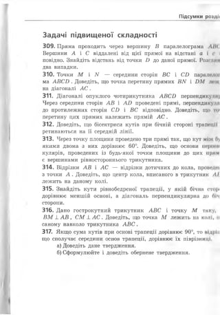 Підсумки рогдії
Задачі підвищеної складності
309. Пряма проходить через вершину В паралелограма ЛІК
Вершини А і С віддалені від цієї прямої на відстані а і с і
повідно. Знайдіть відстань від точки і ) до даної прямої. Розгини
два випадки.
310. Точки М і N — середини сторін ВС і С і) паралшкії
ма АВ СІ) . Доведіть, що точка перетину прямих В N і І)М лот
на діагоналі А С .
311. Діагоналі опуклого чотирикутника АВСО перпендику.ли|
Через середини сторін А В і АО проведені прямі, перпендикудм
до протилежних сторін С і) і ВС відповідно. Доведіть, ЩО ТИ'
перетину цих прямих належить прямій А С .
312. Доведіть, що бісектриси кутів при бічній стороні трапеції
ретинаються на її середній лінії.
313. Через точку площини проведено три прямі так, що кут між 0)
якими двома з них дорівнює 60°. Доведіть, що основи перцем
кулярів, проведених із будь-якої точки площини до цих прим
є вершинами рівностороннього трикутника.
314. Відрізки А В і А С — відрізки дотичних до кола, проведш
з точки А . Доведіть, що центр кола, вписаного в трикутник ЛІ
лежить на даному колі.
315. Знайдіть кути рівнобедреної трапеції, у якій бічна стирі
дорівнює меншій основі, а діагональ перпендикулярна до Піч
сторони.
316. Дано гострокутний трикутник АВС і точку М таку,
В М _І_АВ , СМ _І_А С . Доведіть, що точка М лежить на кол І, о
саному навколо трикутника А В С .
317. Якщо сума кутів при основі трапеції дорівнює 90°, то підріп
що сполучає середини основ трапеції, дорівнює їх піврізниці.
а) Доведіть дане твердження.
б) Сформулюйте і доведіть обернене твердження.
 