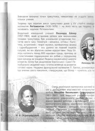 Вивчаючи визначні точки трикутника, неможливо не згадати ім и ч
кількох учених.
Теорему про перетин висот трикутника довів у XV СТОЛИ ІІ німгцм
математик Регіомонтан (1436-1476) - на його честь цю іеоргму ІИ
називають задачею Регіомонтана'.
Видатний німецький учений Леонард Ейлер
(1707-1783), який установив зв'язок між визначними
точками трикутника, був унікальною історичною пос-
іаттю свого часу. Геометрія і механіка, оптика і баліс-
іика, астрономія і теорія музики, математична фізика
і суднобудування - ось далеко не повний перелік
галузей, які він збагатив своїми відкриттями. Перу Ей­
лера належать понад 800 наукових праць, причому за
статистичними підрахунками він робив у середньому
один винахід за тиждень! Людина надзвичайної широти
інтересів, Ейлер був академіком Берлінської і Санкт-Пе-
іербурзької академій наук і істотно вплинув на розвиток
світової науки. Недарма французький математик П. Лаплас, розмірмніун
про вчених свого покоління, стверджував, що Ейлер - «учителі, усім м*
Серед українських математиків ваюмии и
сок у дослідження властивостей чотирикутми
зробив Михайло Васильович Острогр«ідп.к
(1801-1862). Цей видатний учении, про<|н -
Харківського університету, здобув свііпж* і
знання завдяки роботам з математичної фми
математичного аналізу, аналітичної механіки
лановитий педагог і методист, Острої рйд< і.Н
створив «Підручник з елементарної глом<чц
який, зокрема, містив низку цікавих.) і <кіілді
задач на побудову вписаних і описаних •н 11ц
кутників і обчислення їх площ.
М. В. Остроградський
Леонирд ІИІ
 