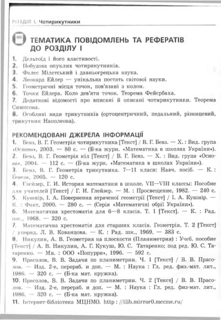 г
( } ТЕМАТИКА ПОВІДОМЛЕНЬ ТА РЕФЕРАТІВ
ДО РОЗДІЛУ І
1. Дельтоїд і його властивості.
Побудова опуклих чотирикутників.
І. Фалес Мілетський і давньогрецька наука.
4. Леопард Ейлер — унікальна постать світової науки.
Ь. Геометричні місця точок, пов’язані з колом.
6. Точки Ейлера. Коло дев’яти точок. Теорема Фейєрбаха.
/. Додаткові відомості про вписані й описані чотирикутники. Теорема
Симпсона.
8. Особливі види трикутників (ортоцентричний, педальний, різницевий,
трикутник Наполеона).
РЕКОМЕНДОВАНІ ДЖЕРЕЛА ІНФОРМАЦІЇ
1. Ценз, В. Г. Геометрія чотирикутника [Текст] / В. Г. Бевз. — X .: Вид. група
«Основа», 2003. — 80 с. — (Б-ка журн. «Математика в школах України»).
2. Вевз, В. Г. Геометрія кіл [Текст] / В. Г. Бевз. — X. : Вид. група «Осно-
іш», 2004. — 112 с. — (Б-ка журн. «Математика в школах України»).
3. Вевз, В. Г. Геометрія трикутника. 7—11 класи: Навч. посіб. — К. :
Іоноаа, 2005. — 120 с.
4. Глойзер, Г. И. История математики в школе. VII—VIII классьі: Пособие
для учителей [Текст] / Г. И. Глейзер. — М. : Просвещение, 1982. — 240 с.
5. Кушнір, І. А. Повернення втраченої геометрії [Текст] / І. А. Кушнір. —
ІС. : Факт, 2000. — 280 с. — (Серія «Математичні обрії України»),
6. Математична хрестоматія для 6—8 класів. Т. 1 [Текст]. — К. : Рад.
мис., 1968. — 320 с.
7. Математична хрестоматія для старших класів. Геометрія. Т. 2 [Текст]
/ упоряд. Л. В. Кованцова. — К. : Рад. шк., 1969. — 383 с.
8. Никулин, А. В. Геометрия на плоскости (Планиметрия) : Учеб. пособие
|Текст] / А. В. Никулин, А. Г. Кукуш, Ю. С. Татаренко; под ред. Ю. С. Та-
таренко. — Мн. : ООО «Попурри», 1996. — 592 с.
9. Ирасолов, В. В. Задачи по планиметрии. Ч. 1 [Текст] / В. В. Прасо-
лон. — Изд. 2-е, перераб. и доп. — М. : Наука : Гл. ред. физ.-мат. лит.,
1986. — 320 с. — (Б-ка мат. кружка).
10. Ирасолов, В. В. Задачи по планиметрии. Ч. 2 [Текст] / В. В. Прасо-
лов. — Изд. 2-е, перераб. и доп. — М. : Наука : Гл. ред. физ-мат. лит.,
1986. — 320 с. — (Б-ка мат. кружка).
11. Інтернет-бібліотека МЦНМО. ЬМр : //іИЬ.тіггогО.тссте.ги/
І*()іДІЛ І. Чотирикутники
 