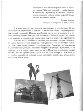 Геометрія володіє двома скарбами: один із них —
це теорема Піфагора, а другий — поділ відрізка
в середньому і крайньому відношенні... Перший
можна порівняти з мірою золота, а другий більше
нагадує коштовний камінь.
Йоганн Кеплер,
німецький астроном і математик
У цьому розділі ви почнете знайомство з подібністю фігур.
Відношення подібності є однією з найважливіших характеристик
овклідової геометрії. Прояви подібності часто зустрічаються і в по-
исякденному житті. Наприклад, авіамоделі літаків подібні до реаль­
них машин, а репродукції класичних картин подібні до оригіналів.
В основі теорії подібності лежить узагальнення теореми Фалеса.
Завдяки властивостям подібних трикутників встановлюється чима­
ло важливих геометричних співвідношень. Зокрема, за допомогою
подібності буде доведена славетна теорема Піфагора. Щоправда, таке
доведення не є класичним, адже за часів Піфагора деякі геометричні
факти, які ми будемо розглядати, ще не були відкриті. Але сьогод­
ні навіть звичайний школяр може оволодіти знаннями, невідомими
коликому Піфагорові.
 