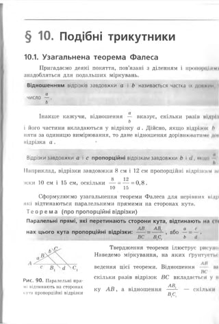 § 10. Подібні трикутники
10.1. Узагальнена теорема Фалеса
Пригадаємо деякі поняття,, пов’язані з діленням і пропорціямі
знадобляться для подальших міркувань.
Відношенням відрізків завдовжки а і Ь називається частка їх довжин, І
а
число — .
ь
Інакше кажучи, відношення — вказує, скільки разім иідрі і
ь
і його частини вкладаються у відрізку а. Дійсно, якщо відріоок />
няти за одиницю вимірювання, то дане відношення дорівнюватиме до»
підрізка а . •
Відрізки завдовжки а і с пропорційні відрізкам завдовжки Ь і гі,икщо "
Наприклад, відрізки завдовжки 8 см і 12 см пропорційні відрізким піі
8 12
жки 10 см і 15 см, оскільки — = — = 0,8.
10 15
І
Сформулюємо узагальнення теореми Фалеса для нерівних иідр
які відтинаються паралельними прямими на сторонах кута.
Те орема (про пропорційні відрізки)
Паралельні прямі, які перетинають сторони кута, відтинають нл <м
. . . . . АВ АВ а с
нах цього кута пропорційні відрізки: ----= ---- або —=
ВС В,С, Ь (І
Твердження теореми ілюструє рисупо
Наведемо міркування, на яких ґрунту» на­
ведення Ц ІЄ Ї теореми. Відношення ЛІ ЙК
не
скільки разів відрізок ВС вкладається у и
АВ
ку А В , а відношення ----- — скільки
ДС,
Рис. 90. Паралельні пря­
мі відтинають на сторонах
кута пропорційні відрізки
 