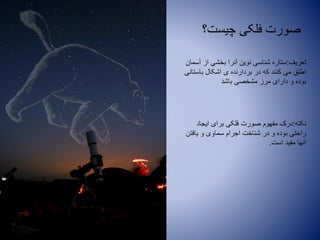 ‫چیست؟‬ ‫فلکی‬ ‫صورت‬
‫تعریف‬:‫آسمان‬ ‫از‬ ‫بخشی‬ ‫آنرا‬ ‫نوین‬ ‫شناسی‬ ‫ستاره‬
‫باستانی‬ ‫اشکال‬ ‫ی‬ ‫بردارنده‬ ‫در‬ ‫که‬ ‫کنند‬ ‫می‬ ‫اطلق‬
‫باشد‬ ‫مشخصی‬ ‫مرز‬ ‫دارای‬ ‫و‬ ‫بوده‬.
‫نکته‬:‫ایجاد‬ ‫برای‬ ‫فلکی‬ ‫صورت‬ ‫مفهوم‬ ‫درک‬
‫یافتن‬ ‫و‬ ‫سماوی‬ ‫اجرام‬ ‫شناخت‬ ‫در‬ ‫و‬ ‫بوده‬ ‫راحتی‬
‫است‬ ‫مفید‬ ‫آنها‬.
 