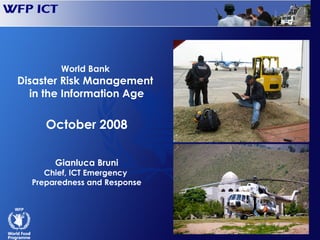 World Bank
      Disaster Risk Management
        in the Information Age

                    October 2008

                     Gianluca Bruni
                  Chief, ICT Emergency
               Preparedness and Response




WFP/Chicheri 2004
 
