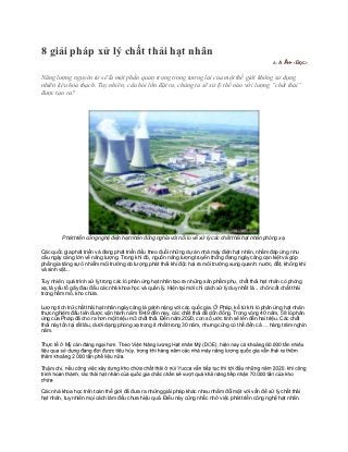 8 giải pháp xử lý chất thải hạt nhân
                                                                                                       A-   A A+ ‹Đọc›


Năng lượng nguyên tử sẽ là một phần quan trọng trong tương lai của một thế giới không sử dụng
nhiên liệu hóa thạch. Tuy nhiên, câu hỏi lớn đặt ra, chúng ta sẽ xử lý thế nào với lượng “chất thải”
được tạo ra?




         Phát triển công nghệ điện hạt nhân đồng nghĩa với nỗi lo về xử lý các chất thải hạt nhân phóng xạ.

Các quốc gia phát triển và đang phát triển đều theo đuổi những dự án nhà máy điện hạt nhân, nhằm đáp ứng nhu
cầu ngày càng lớn về năng lượng. Trong khi đó, nguồn năng lượng truyền thống đang ngày càng cạn kiệt và góp
phần gia tăng sự ô nhiễm môi trường do lượng phát thải khí độc hại ra môi trường xung quanh: nước, đất, không khí
và sinh vật...

Tuy nhiên, quá trình xử lý trong các lò phản ứng hạt nhân tạo ra những sản phẩm phụ, chất thải hạt nhân có phóng
xạ, là yếu tố gây đau đầu các nhà khoa học và quản lý. Hiện tại mới chỉ cách xử lý duy nhất là... chôn cất chất thải
trong hầm mỏ, kho chứa.

Lượng tích trữ chất thải hạt nhân ngày càng là gánh nặng với các quốc gia. Ở Pháp, kể từ khi lò phản ứng hạt nhân
thực nghiệm đầu tiên được vận hành năm 1949 đến nay, các chất thải đã dồn đống. Trong vòng 40 năm, 58 lò phản
ứng của Pháp đã cho ra hơn một triệu m3 chất thải. Đến năm 2020, con số ước tính sẽ lên đến hai triệu. Các chất
thải này tồn tại rất lâu, dưới dạng phóng xạ trong ít nhất trong 30 năm, nhưng cũng có thể đến cả … hàng trăm nghìn
năm.

Thực tế ở Mỹ

                                    .

Thậm chí,

     .

Các nhà khoa học trên toàn thế giới đã đưa ra những giải pháp khác nhau nhằm đối mặt với vấn đề xử lý chất thải
hạt nhân, tuy nhiên mọi cách làm đều chưa hiệu quả. Điều này cũng nhắc nhở việc phát triển công nghệ hạt nhân.
 