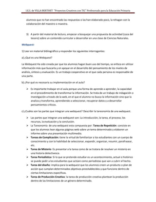 I.E.S. de VILLA BERTHET “Proyectos Creativos con TIC” Profesorado para la Educación Primaria
alumnos que no han encontrado las respuestas o las han elaborado poco, la rehagan con la
colaboración del maestro o maestra.
3) A partir del material de lectura, empezar a bosquejar una propuesta de actividad (caza del
tesoro) sobre un contenido curricular a desarrollar en una clase de Ciencias Naturales.
Webquest:
1) Leer en material bibliográfico y responder los siguientes interrogantes:
a) ¿Qué es una Webquest?
La Webquest Ha sido creada par que los alumnos hagan buen uso del tiempo, se enfoca en utilizar
información más que buscarla y en apoyar en el desarrollo del pensamiento de los niveles de
análisis, síntesis y evaluación. Es un trabajo cooperativo en el que cada persona es responsable de
una parte.
b) ¿Por qué es necesaria su implementación en el aula?
 Es importante trabajar en el aula porque una forma de aprende a aprender, la capacidad
en el procedimiento de transformar la información. Se trata de un trabajo de indagación o
investigación a través de la web, en el que el alumno no busca la información sino que la
analiza y transforma, aprendiendo a seleccionar, recuperar datos y a desarrollar
pensamientos críticos.
c) ¿Cuáles son las partes que integran una webquest? Describir la tareonomía de una webquest.
 Las partes que integran una webquest son: La introducción, la tarea, el proceso, los
recursos, la evaluación y la conclusión.
 La Tareonomía de una webquest esta compuesta por: Tarea de Repetición: consiste en
que los alumnos lean algunas páginas web sobre un tema determinado y elaboren un
informe sobre una presentación multimedio.
 Tareas de Complicación: tiene la virtud de familiarizar a los estudiantes con un cuerpo de
conocimiento y con la habilidad de seleccionar, expandir, organizar, resumir, parafrasear,
etc.
 Tarea de Misterio: Es presentar a la tarea como de se tratara de resolver un misterio en
una historia detectivesca.
 Tarea Periodística: Si lo que se pretende estudiar es un acontecimiento, actual o histórico
se puede pedir a los estudiantes que actúen como periodistas que van a cubrir el hecho.
 Tarea del diseño: implica para la webquest que los alumnos creen un producto o plan de
acción que cumplan determinados objetivos preestablecidos y que funcione dentro de
ciertas limitaciones especificas.
 Tarea de Producción Creativa: la tarea de producción creativa plantean la producción
dentro de las limitaciones de un género determinado.
 