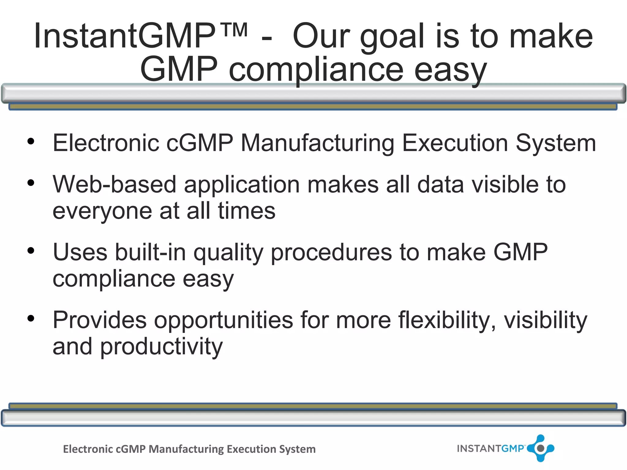 InstantGMP™ - Our goal is to make
       GMP compliance easy

• Electronic cGMP Manufacturing Execution System
• Web-based application makes all data visible to
  everyone at all times
• Uses built-in quality procedures to make GMP
  compliance easy
• Provides opportunities for more flexibility, visibility
  and productivity



   Electronic cGMP Manufacturing Execution System
 