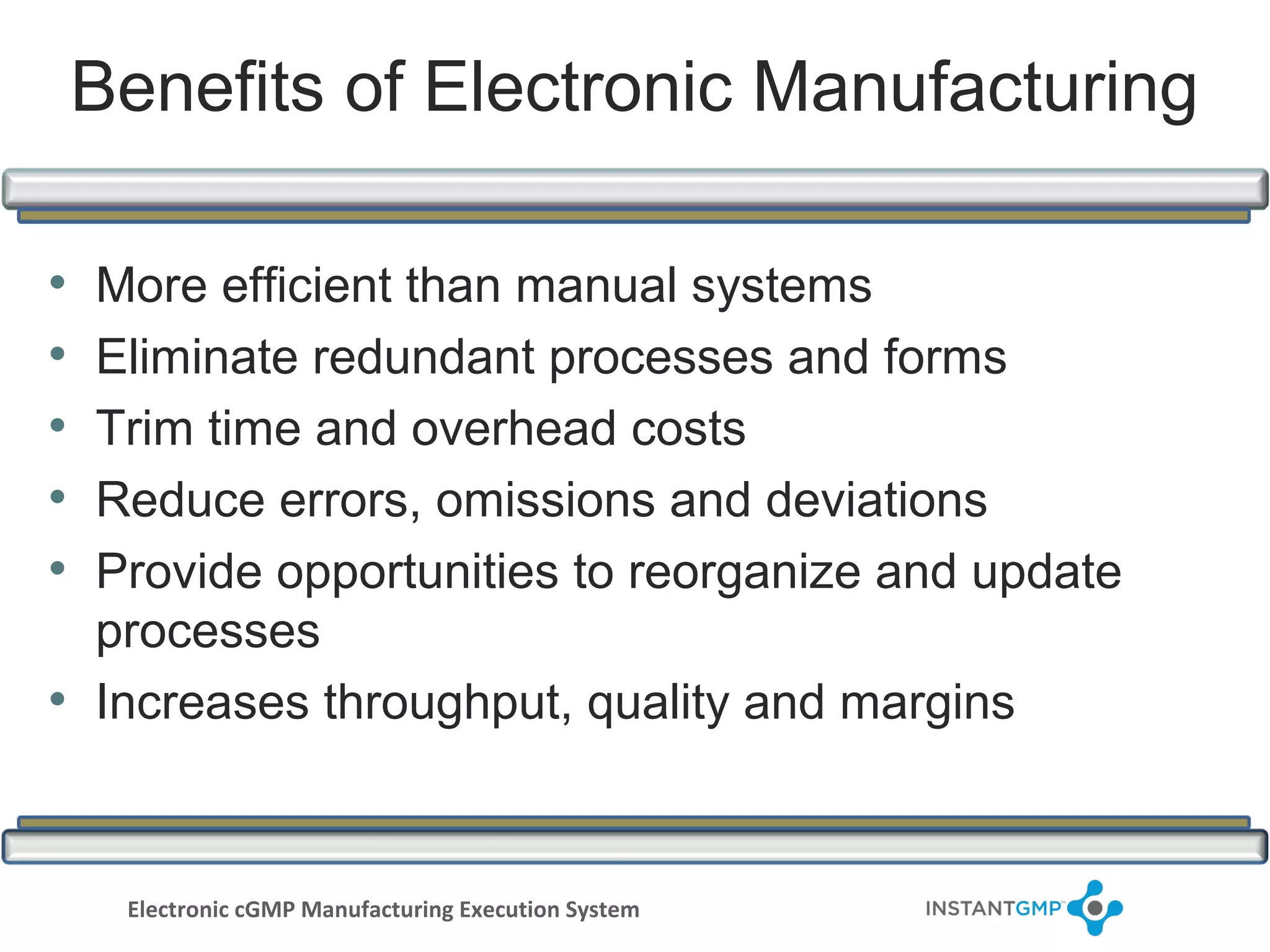Benefits of Electronic Manufacturing

• More efficient than manual systems
• Eliminate redundant processes and forms
• Trim time and overhead costs
• Reduce errors, omissions and deviations
• Provide opportunities to reorganize and update
  processes
• Increases throughput, quality and margins


     Electronic cGMP Manufacturing Execution System
 