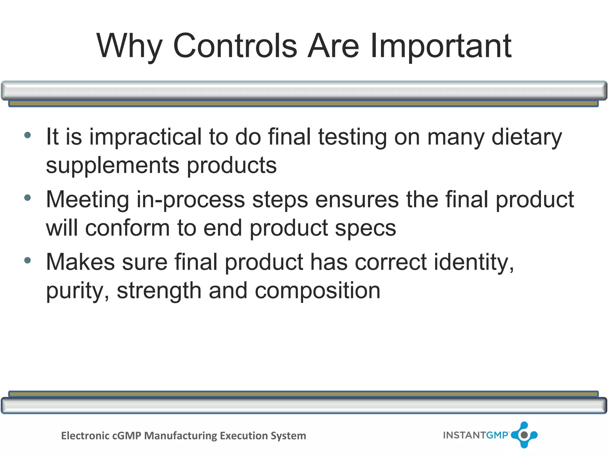 Why Controls Are Important

• It is impractical to do final testing on many dietary
  supplements products
• Meeting in-process steps ensures the final product
  will conform to end product specs
• Makes sure final product has correct identity,
  purity, strength and composition




   Electronic cGMP Manufacturing Execution System
 