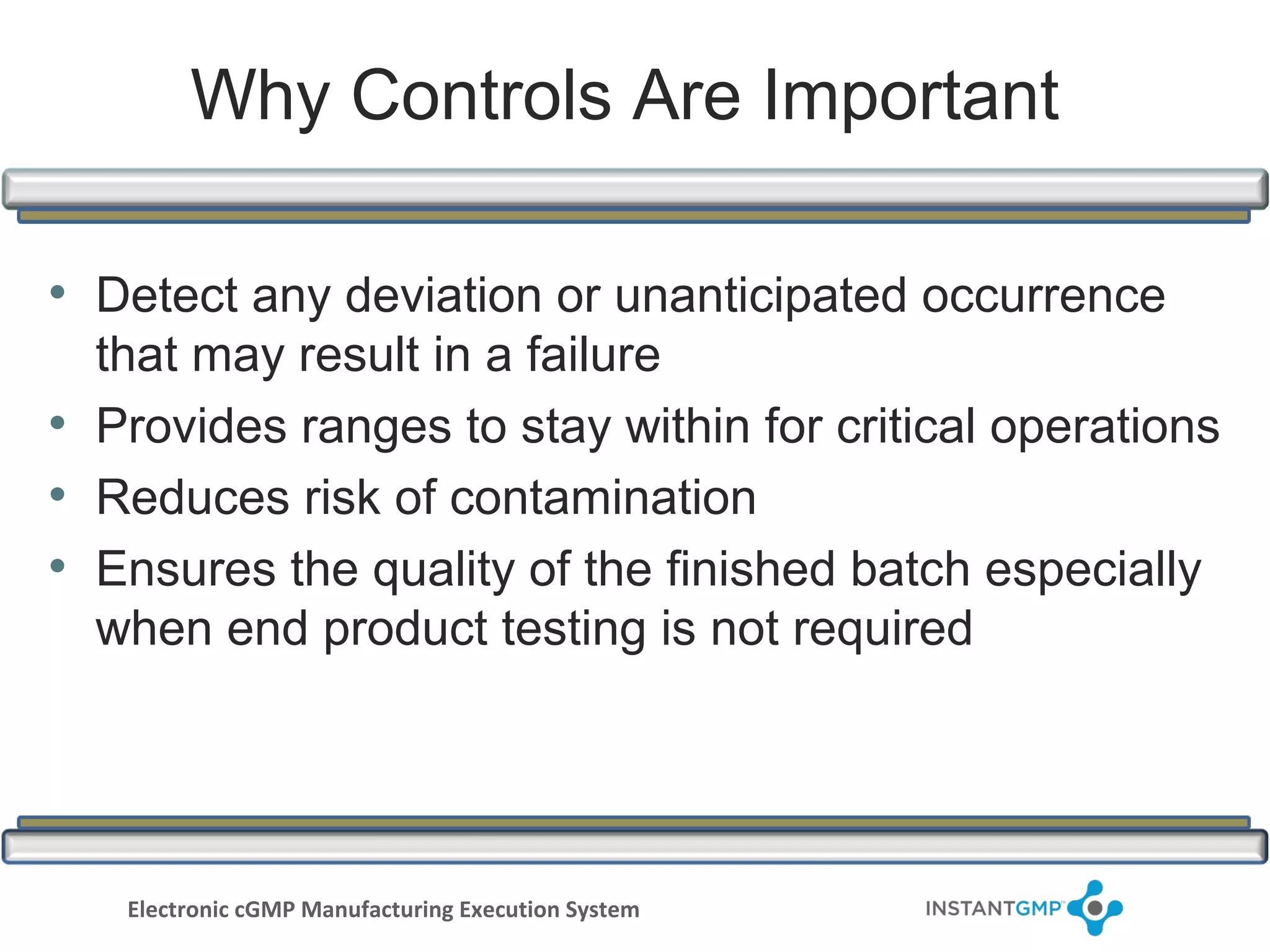Why Controls Are Important

• Detect any deviation or unanticipated occurrence
  that may result in a failure
• Provides ranges to stay within for critical operations
• Reduces risk of contamination
• Ensures the quality of the finished batch especially
  when end product testing is not required




   Electronic cGMP Manufacturing Execution System
 