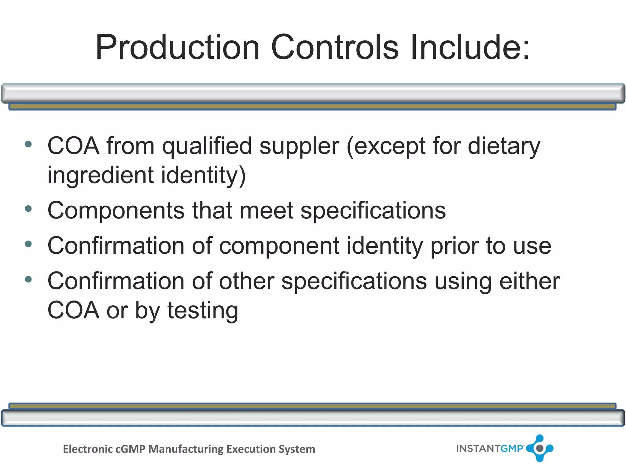 Production Controls Include:

• COA from qualified suppler (except for dietary
  ingredient identity)
• Components that meet specifications
• Confirmation of component identity prior to use
• Confirmation of other specifications using either
  COA or by testing




   Electronic cGMP Manufacturing Execution System
 