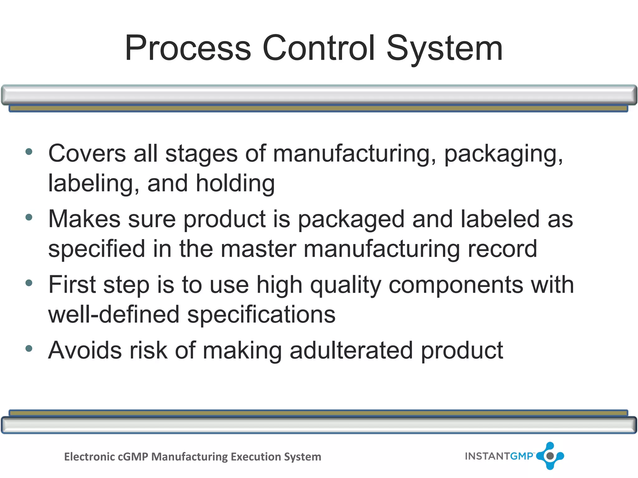 Process Control System

• Covers all stages of manufacturing, packaging,
  labeling, and holding
• Makes sure product is packaged and labeled as
  specified in the master manufacturing record
• First step is to use high quality components with
  well-defined specifications
• Avoids risk of making adulterated product


   Electronic cGMP Manufacturing Execution System
 