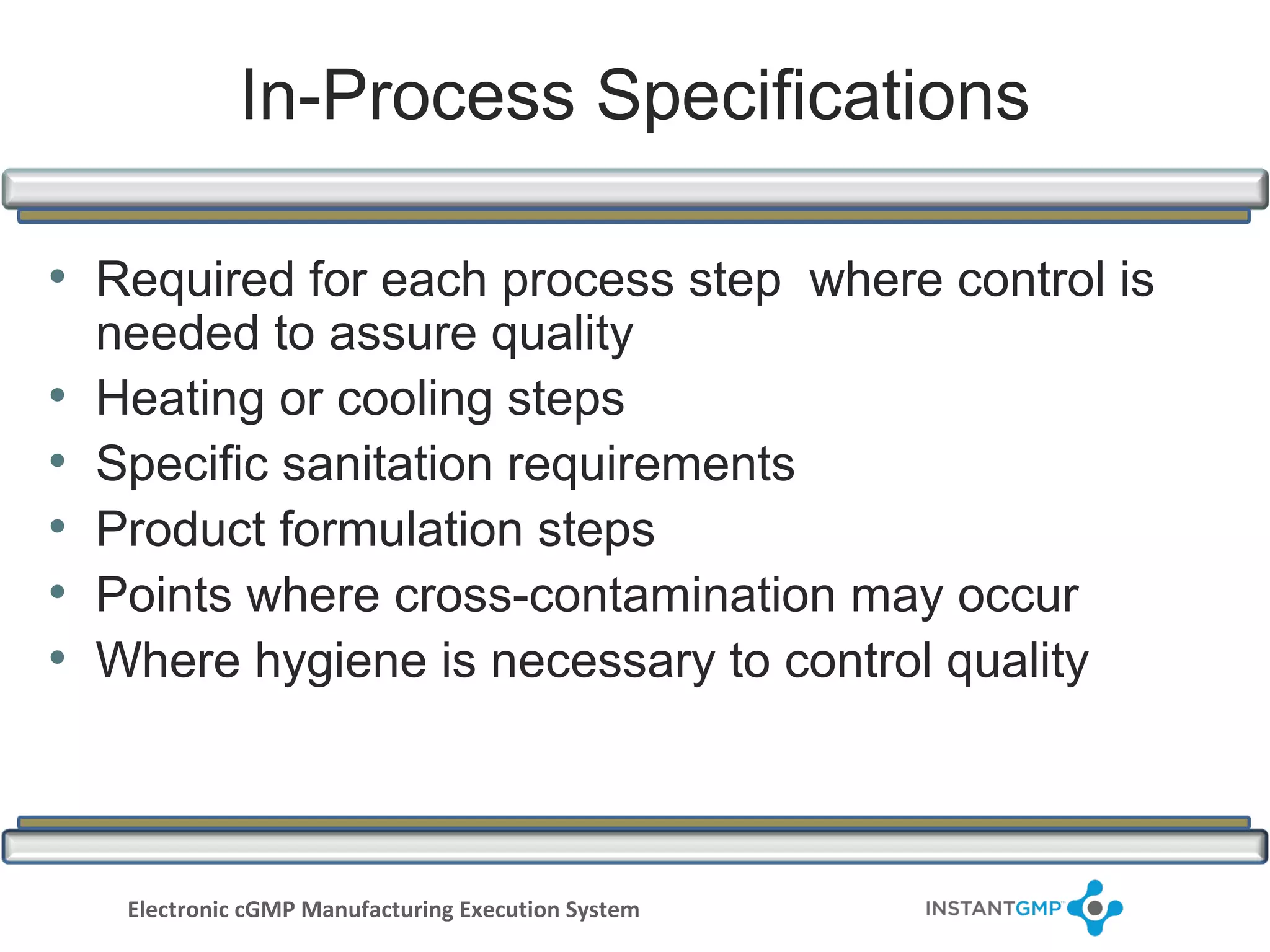 In-Process Specifications

• Required for each process step where control is
    needed to assure quality
•   Heating or cooling steps
•   Specific sanitation requirements
•   Product formulation steps
•   Points where cross-contamination may occur
•   Where hygiene is necessary to control quality



     Electronic cGMP Manufacturing Execution System
 