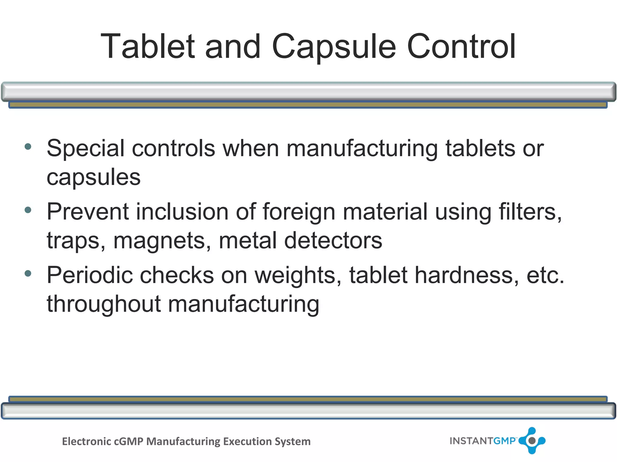 Tablet and Capsule Control

• Special controls when manufacturing tablets or
  capsules
• Prevent inclusion of foreign material using filters,
  traps, magnets, metal detectors
• Periodic checks on weights, tablet hardness, etc.
  throughout manufacturing




   Electronic cGMP Manufacturing Execution System
 