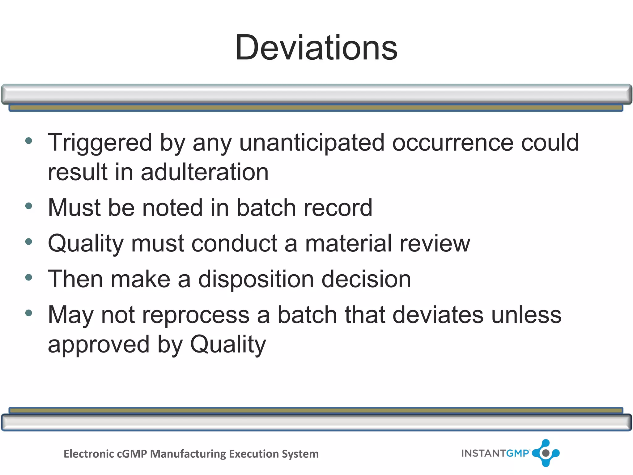Deviations

• Triggered by any unanticipated occurrence could
    result in adulteration
•   Must be noted in batch record
•   Quality must conduct a material review
•   Then make a disposition decision
•   May not reprocess a batch that deviates unless
    approved by Quality



     Electronic cGMP Manufacturing Execution System
 