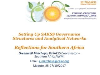 Setting Up SAKSS Governance
Structures and Analytical Networks
Reflections for Southern Africa
Greenwell Matchaya, ReSAKSS Coordinator –
Southern Africa/IWMI
Email: g.matchaya@cgiar.org
Maputo, 25-27/10/2017
 