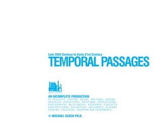TEMPORALPASSAGES
Late 20th Century to Early 21st Century
AN INCOMPLETE PRODUCTION
O F P R O J E C T S , H I S T O R Y, B O O K S , W R I T I N G S , D E S I G N ,
G R A P H I C S , E X H I B I T I O N S , P A I N T I N G S , P R O D U C T I O N S ,
P H O T O G R A P H Y, M U LT I - M E D I A , R E S E A R C H , C O N C E P T S ,
C O N S T R U C T I O N S , F U T U R I S T I C S , I N F L U E N C E S , A L C H E M Y,
C O O K I N G , E D U C AT I O N , LO C AT I O N A N D E N J O Y M E N T S . . .
© MICHAEL GLOCK PH.D.
DD
 