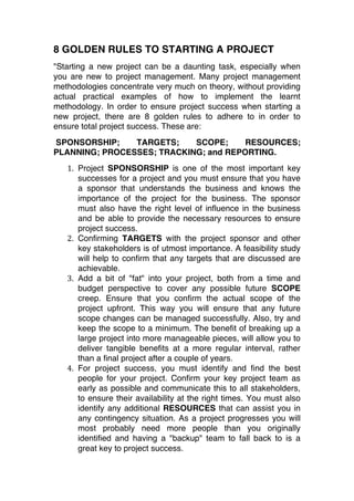 8 GOLDEN RULES TO STARTING A PROJECT
"Starting a new project can be a daunting task, especially when
you are new to project management. Many project management
methodologies concentrate very much on theory, without providing
actual practical examples of how to implement the learnt
methodology. In order to ensure project success when starting a
new project, there are 8 golden rules to adhere to in order to
ensure total project success. These are:
SPONSORSHIP;    TARGETS;    SCOPE;     RESOURCES;
PLANNING; PROCESSES; TRACKING; and REPORTING.
   1. Project SPONSORSHIP is one of the most important key
      successes for a project and you must ensure that you have
      a sponsor that understands the business and knows the
      importance of the project for the business. The sponsor
      must also have the right level of influence in the business
      and be able to provide the necessary resources to ensure
      project success.  
   2. Confirming TARGETS with the project sponsor and other
      key stakeholders is of utmost importance. A feasibility study
      will help to confirm that any targets that are discussed are
      achievable.  
   3. Add a bit of "fat" into your project, both from a time and
      budget perspective to cover any possible future SCOPE
      creep. Ensure that you confirm the actual scope of the
      project upfront. This way you will ensure that any future
      scope changes can be managed successfully. Also, try and
      keep the scope to a minimum. The benefit of breaking up a
      large project into more manageable pieces, will allow you to
      deliver tangible benefits at a more regular interval, rather
      than a final project after a couple of years.  
   4. For project success, you must identify and find the best
      people for your project. Confirm your key project team as
      early as possible and communicate this to all stakeholders,
      to ensure their availability at the right times. You must also
      identify any additional RESOURCES that can assist you in
      any contingency situation. As a project progresses you will
      most probably need more people than you originally
      identified and having a "backup" team to fall back to is a
      great key to project success.  
 