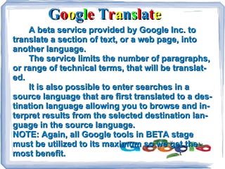G o o g l e T r a n s l a t e A beta service provided by Google Inc. to translate a section of text, or a web page, into another language. The service limits the number of paragraphs, or range of technical terms, that will be translated. It is also possible to enter searches in a source language that are first translated to a destination language allowing you to browse and interpret results from the selected destination language in the source language. NOTE: Again, all Google tools in BETA stage must be utilized to its maximum so we get the most benefit.