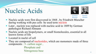 Nucleic Acids
 Nucleic acids were first discovered in 1868 , by Friedrich Miescher
during working with pus cells he used ...