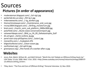 Pictures (in order of appearance)
Sources
• moderateman.blogspot.com/…/oil-rig1.jpg
• parkerlab.bio.uci.edu/…/Oil rig 1.jpg
• mikeroweworks.com/…/ rig_workers.jpg
• themaritimelawyer.com/…/maintenance_and_cure.jpg
• rncnyc2004.blogspot.com/.../drilling_moratorium.jpg
• bnet.com/…/marlin_semi_sub_platform_2400x1800.jpg
• polarfield.com/…/ducks-www-conservationreport.jpg
• valveworldexpo.com/…/Bild_zu_FA_09_Oelkatastrophe_Golf
• dis.anl.gov/…/wind_turbine_lg.jpg
• panel east-corp-philippines.com/…/solar1.jpg
• menainfra.com /…/nukeplant.JPG
• bilgeoilcollector.com/…/clean-ocean.jpg
• confrontaal.org/…/oil-spill-6.jpg
• greenpeace.org/…/the-hands-of-a-worker-after-a.jpg
Websites
• Jervis, Rick, Welch, William M., and Wolf, Richard. “Worth the risk? Debate on Offshore Drilling Heats Up.”
USA Today. 13 July. 2008. Web. 5 Oct. 2010. <http://www.usatoday.com/money/industries/energy/2008-07-
13-offshore-drilling_N.htm>.
• Tilley, Kevin. “The Pros and Cons of Offshore Drilling.” Personal Interview. 12, Nov. 2010.
 