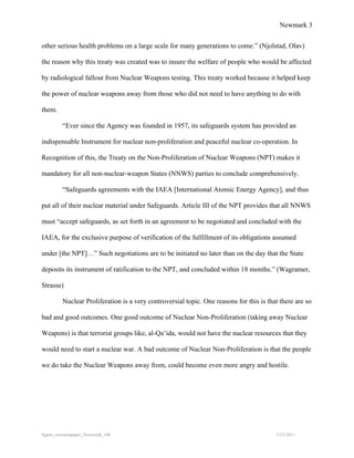 Newmark 3


other serious health problems on a large scale for many generations to come.” (Njolstad, Olav)

the reason why this treaty was created was to insure the welfare of people who would be affected

by radiological fallout from Nuclear Weapons testing. This treaty worked because it helped keep

the power of nuclear weapons away from those who did not need to have anything to do with

them.

         “Ever since the Agency was founded in 1957, its safeguards system has provided an

indispensable Instrument for nuclear non-proliferation and peaceful nuclear co-operation. In

Recognition of this, the Treaty on the Non-Proliferation of Nuclear Weapons (NPT) makes it

mandatory for all non-nuclear-weapon States (NNWS) parties to conclude comprehensively.

         “Safeguards agreements with the IAEA [International Atomic Energy Agency], and thus

put all of their nuclear material under Safeguards. Article III of the NPT provides that all NNWS

must “accept safeguards, as set forth in an agreement to be negotiated and concluded with the

IAEA, for the exclusive purpose of verification of the fulfillment of its obligations assumed

under [the NPT]…” Such negotiations are to be initiated no later than on the day that the State

deposits its instrument of ratification to the NPT, and concluded within 18 months.” (Wagramer,

Strasse)

         Nuclear Proliferation is a very controversial topic. One reasons for this is that there are so

bad and good outcomes. One good outcome of Nuclear Non-Proliferation (taking away Nuclear

Weapons) is that terrorist groups like, al-Qa’ida, would not have the nuclear resources that they

would need to start a nuclear war. A bad outcome of Nuclear Non-Proliferation is that the people

we do take the Nuclear Weapons away from, could become even more angry and hostile.




8gpzo_reserachpaper_Newmark_v06                                                          5/23/2011
 