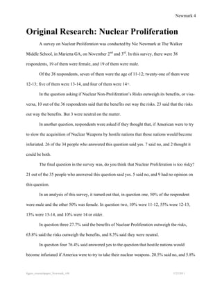 Newmark 4


Original Research: Nuclear Proliferation
         A survey on Nuclear Proliferation was conducted by Nic Newmark at The Walker

Middle School, in Marietta GA, on November 2nd and 3rd. In this survey, there were 38

respondents, 19 of them were female, and 19 of them were male.

         Of the 38 respondents, seven of them were the age of 11-12; twenty-one of them were

12-13; five of them were 13-14, and four of them were 14+.

         In the question asking if Nuclear Non-Proliferation’s Risks outweigh its benefits, or visa-

versa, 10 out of the 36 respondents said that the benefits out way the risks. 23 said that the risks

out way the benefits. But 3 were neutral on the matter.

         In another question, respondents were asked if they thought that, if American were to try

to slow the acquisition of Nuclear Weapons by hostile nations that those nations would become

infuriated. 26 of the 34 people who answered this question said yes. 7 said no, and 2 thought it

could be both.

         The final question in the survey was, do you think that Nuclear Proliferation is too risky?

21 out of the 35 people who answered this question said yes. 5 said no, and 9 had no opinion on

this question.

         In an analysis of this survey, it turned out that, in question one, 50% of the respondent

were male and the other 50% was female. In question two, 10% were 11-12, 55% were 12-13,

13% were 13-14, and 10% were 14 or older.

         In question three 27.7% said the benefits of Nuclear Proliferation outweigh the risks,

63.8% said the risks outweigh the benefits, and 8.3% said they were neutral.

         In question four 76.4% said answered yes to the question that hostile nations would

become infuriated if America were to try to take their nuclear weapons. 20.5% said no, and 5.8%



8gpzo_reserachpaper_Newmark_v06                                                         5/23/2011
 