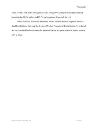 Newmark 5


said it could be both. In the final question of the survey 60% said yes to nuclear proliferation

being to risky, 14.2% said no, and 25.7% had no opinion. (Newmark Survey)

         While we should be worried about other nations and their Nuclear Programs, America

should not lets those fears stop the slowing of Nuclear Programs in Hostile Nations. Even though

Nuclear Non-Proliferation does stop the spread of Nuclear Weapons to Hostile Nation, it can be

risky at times,




8gpzo_reserachpaper_Newmark_v06                                                        5/23/2011
 