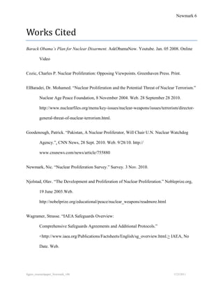 Newmark 6



Works Cited
Barack Obama’s Plan for Nuclear Disarment. AskObamaNow. Youtube. Jan. 05 2008. Online

         Video


Cozic, Charles P. Nuclear Proliferation: Opposing Viewpoints. Greenhaven Press. Print.


ElBaradei, Dr. Mohamed. “Nuclear Proliferation and the Potential Threat of Nuclear Terrorism.”

         Nuclear Age Peace Foundation, 8 November 2004. Web. 28 September 28 2010.

         http://www.nuclearfiles.org/menu/key-issues/nuclear-weapons/issues/terrorism/director-

         general-threat-of-nuclear-terrorism.html.


Goodenough, Patrick. “Pakistan, A Nuclear Proliferator, Will Chair U.N. Nuclear Watchdog

         Agency.”. CNN News, 28 Sept. 2010. Web. 9/28/10. http://

         www.cnsnews.com/news/article/755880


Newmark, Nic. “Nuclear Proliferation Survey.” Survey. 3 Nov. 2010.


Njolstad, Olav. “The Development and Proliferation of Nuclear Proliferation.” Nobleprize.org,

         19 June 2003.Web.

         http://nobelprize.org/educational/peace/nuclear_weapons/readmore.html


Wagramer, Strasse. “IAEA Safeguards Overview:

         Comprehensive Safeguards Agreements and Additional Protocols.”

         <http://www.iaea.org/Publications/Factsheets/English/sg_overview.html.> IAEA, No

         Date. Web.




8gpzo_reserachpaper_Newmark_v06                                                    5/23/2011
 