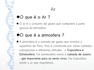 Ar
●O que é o Ar ?
● O ar é o conjunto de gases que compõem a parte
gasosa da atmosfera.
●O que é a atmosfera ?
● A atmosfera é a camada de gases que envolve a
superfície da Terra. Esta é constituida por várias camadas
sobrepostas a diferentes altitudes : a Troposfera e
Estratosfera. Na estratosfera existe a camada de ozono
– gás importante para os seres vivos. Na troposfera
existe o ar que respirámos.
 