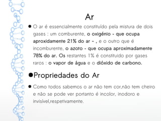Ar
● O ar é essencialmente constituído pela mistura de dois
gases : um comburente, o oxigénio – que ocupa
aproxidamente 21% do ar - , e o outro que é
incomburente, o azoto – que ocupa aproximadamente
78% do ar. Os restantes 1% é constituido por gases
raros : o vapor de água e o dióxido de carbono.
●Propriedades do Ar
● Como todos sabemos o ar não tem cor,não tem cheiro
e não se pode ver portanto é incolor, inodoro e
invisível,respetivamente.
 